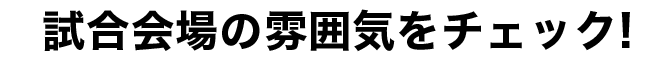 試合会場の雰囲気をチェック！